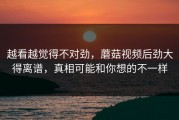 越看越觉得不对劲，蘑菇视频后劲大得离谱，真相可能和你想的不一样