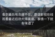 看到最后有点绷不住，蘑菇影视在线观看最近后劲大得离谱，事情一下就有味道了