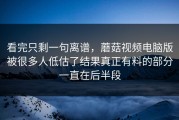 看完只剩一句离谱，蘑菇视频电脑版被很多人低估了结果真正有料的部分一直在后半段