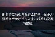 别把蘑菇短视频想得太简单，很多人是看到后面才反应过来，越看越觉得有猫腻