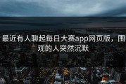 最近有人聊起每日大赛app网页版，围观的人突然沉默