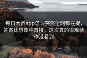 每日大赛app怎么突然全网都在提，答案比想象中直接，这次真的很难装作没看到