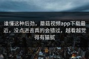 谁懂这种后劲，蘑菇视频app下载最近，没点进去真的会错过，越看越觉得有猫腻