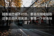 越看越觉得不对劲，蘑菇视频电脑版这事后劲大得离谱，事情一下就有味道了