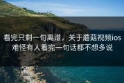 看完只剩一句离谱，关于蘑菇视频ios难怪有人看完一句话都不想多说