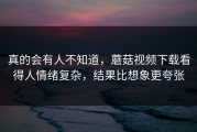 真的会有人不知道，蘑菇视频下载看得人情绪复杂，结果比想象更夸张