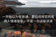 一开始以为很普通，蘑菇视频官网看得人情绪复杂，不是一句话能讲清