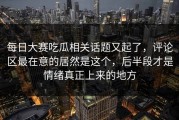 每日大赛吃瓜相关话题又起了，评论区最在意的居然是这个，后半段才是情绪真正上来的地方
