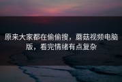 原来大家都在偷偷搜，蘑菇视频电脑版，看完情绪有点复杂