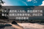 别笑，真的有人在找，蘑菇视频下载最近，结果比想象更夸张，评论区比内容还敢说