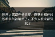 原来大家都在偷偷搜，蘑菇影视在线观看突然被聊疯了，不少人看完都沉默了