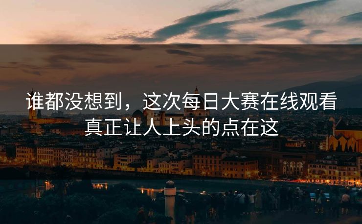 谁都没想到，这次每日大赛在线观看真正让人上头的点在这