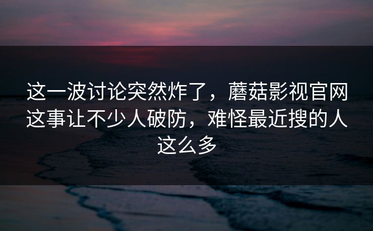 这一波讨论突然炸了，蘑菇影视官网这事让不少人破防，难怪最近搜的人这么多