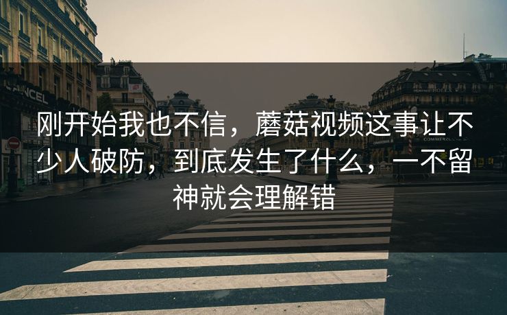 刚开始我也不信，蘑菇视频这事让不少人破防，到底发生了什么，一不留神就会理解错