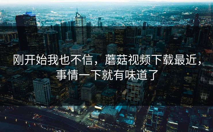 刚开始我也不信，蘑菇视频下载最近，事情一下就有味道了
