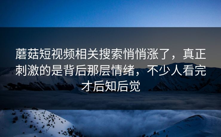 蘑菇短视频相关搜索悄悄涨了，真正刺激的是背后那层情绪，不少人看完才后知后觉