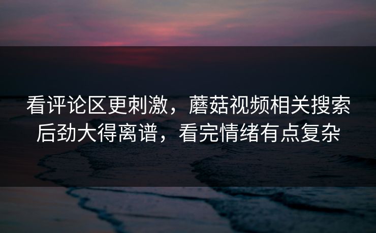 看评论区更刺激,蘑菇视频相关搜索后劲大得离谱,看完情绪有点复杂 看评论区更刺激,蘑菇视频相关搜索后劲大得离谱,看完情绪有点复杂