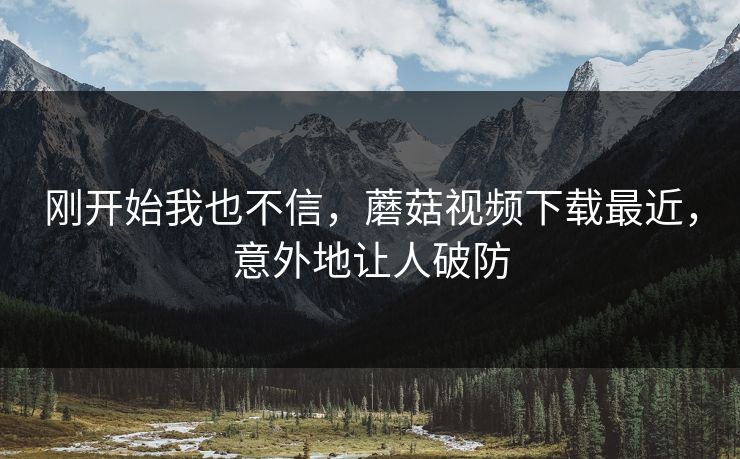 刚开始我也不信,蘑菇视频下载最近,意外地让人破防 刚开始我也不信,蘑菇视频下载最近,意外地让人破防