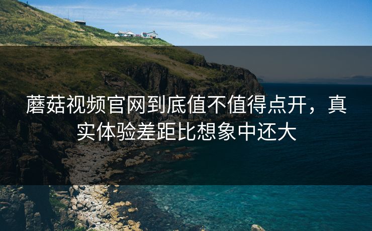 蘑菇视频官网到底值不值得点开，真实体验差距比想象中还大