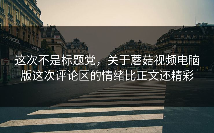 这次不是标题党，关于蘑菇视频电脑版这次评论区的情绪比正文还精彩