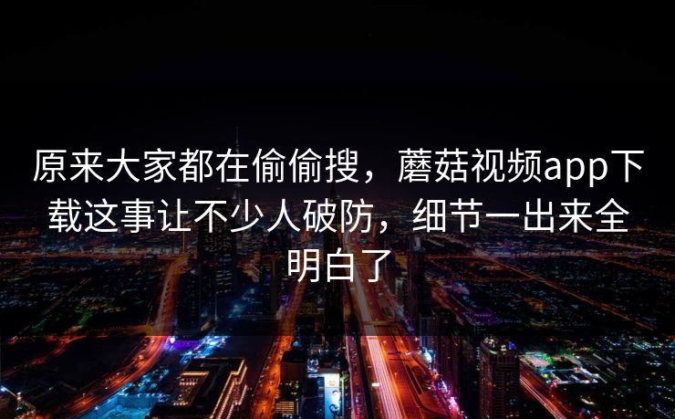 原来大家都在偷偷搜，蘑菇视频app下载这事让不少人破防，细节一出来全明白了