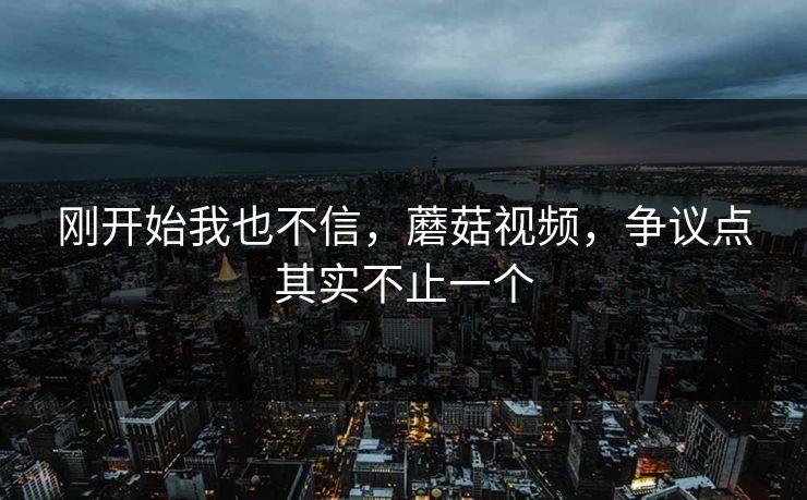 刚开始我也不信,蘑菇视频,争议点其实不止一个 刚开始我也不信,蘑菇视频,争议点其实不止一个