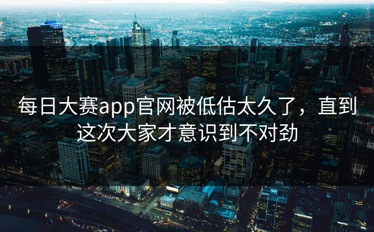每日大赛app官网被低估太久了，直到这次大家才意识到不对劲