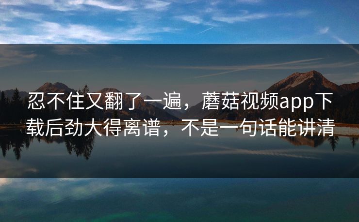 忍不住又翻了一遍，蘑菇视频app下载后劲大得离谱，不是一句话能讲清