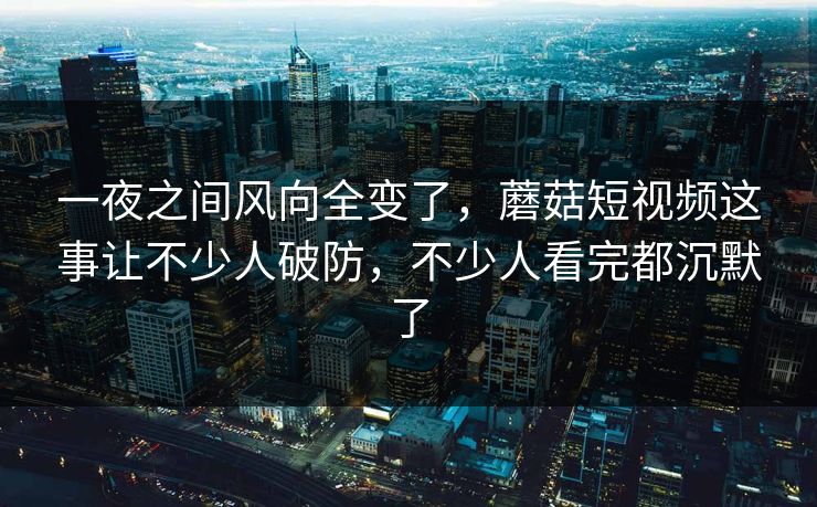 一夜之间风向全变了，蘑菇短视频这事让不少人破防，不少人看完都沉默了