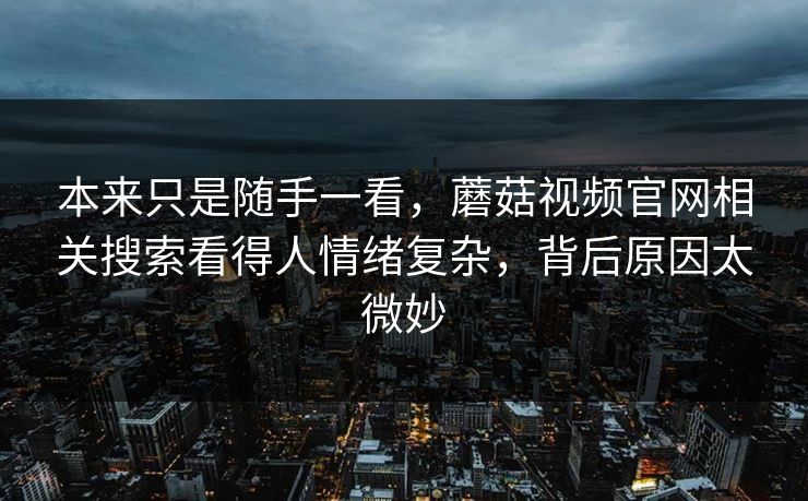 本来只是随手一看,蘑菇视频官网相关搜索看得人情绪复杂,背后原因太微妙 本来只是随手一看,蘑菇视频官网相关搜索看得人情绪复杂,背后原因太微妙