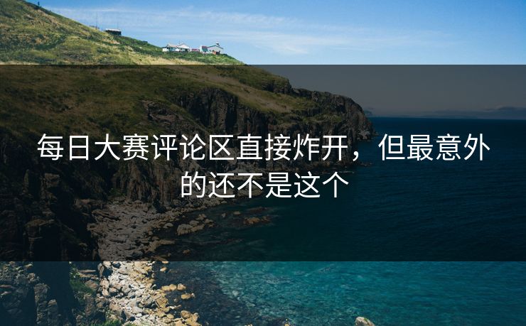 每日大赛评论区直接炸开，但最意外的还不是这个