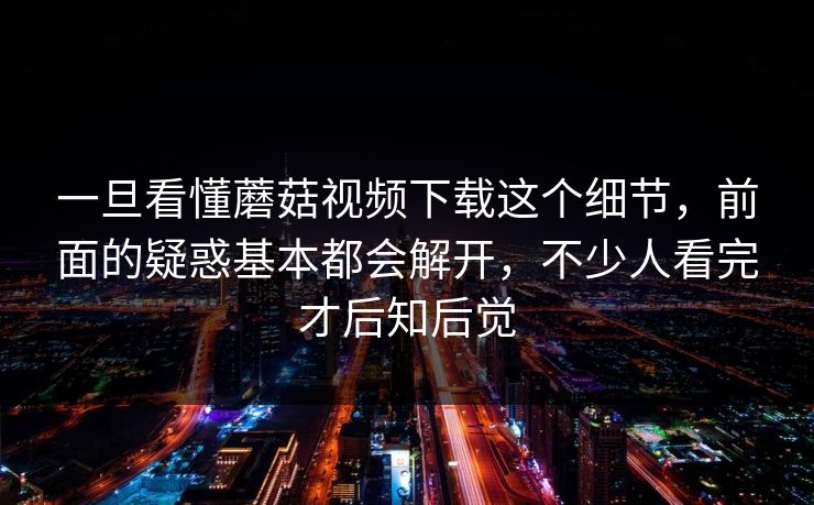 一旦看懂蘑菇视频下载这个细节，前面的疑惑基本都会解开，不少人看完才后知后觉