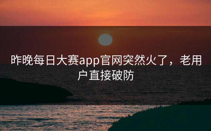 昨晚每日大赛app官网突然火了,老用户直接破防 昨晚每日大赛app官网突然火了,老用户直接破防