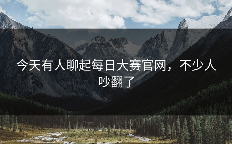 今天有人聊起每日大赛官网,不少人吵翻了 今天有人聊起每日大赛官网,不少人吵翻了