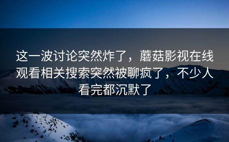 这一波讨论突然炸了,蘑菇影视在线观看相关搜索突然被聊疯了,不少人看完都沉默了 这一波讨论突然炸了,蘑菇影视在线观看相关搜索突然被聊疯了,不少人看完都沉默了