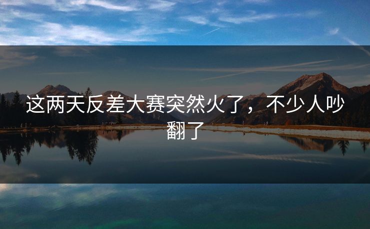 这两天反差大赛突然火了,不少人吵翻了 这两天反差大赛突然火了,不少人吵翻了