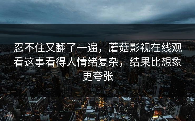 忍不住又翻了一遍,蘑菇影视在线观看这事看得人情绪复杂,结果比想象更夸张 忍不住又翻了一遍,蘑菇影视在线观看这事看得人情绪复杂,结果比想象更夸张