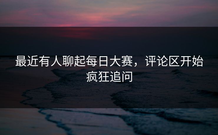 最近有人聊起每日大赛，评论区开始疯狂追问