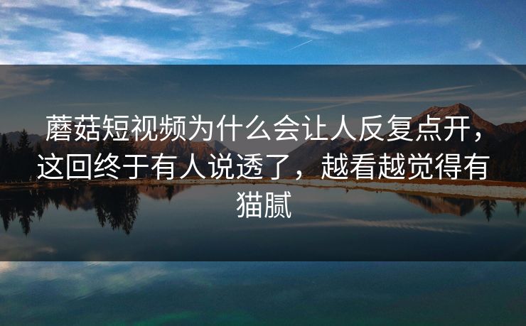 蘑菇短视频为什么会让人反复点开，这回终于有人说透了，越看越觉得有猫腻