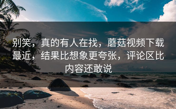 别笑，真的有人在找，蘑菇视频下载最近，结果比想象更夸张，评论区比内容还敢说