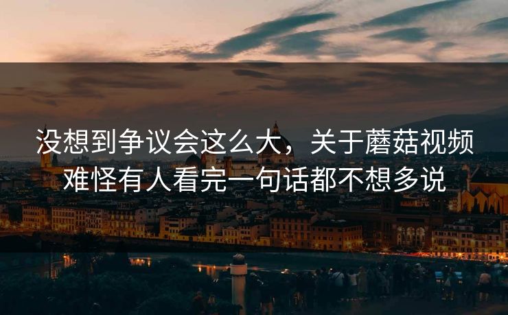 没想到争议会这么大，关于蘑菇视频难怪有人看完一句话都不想多说