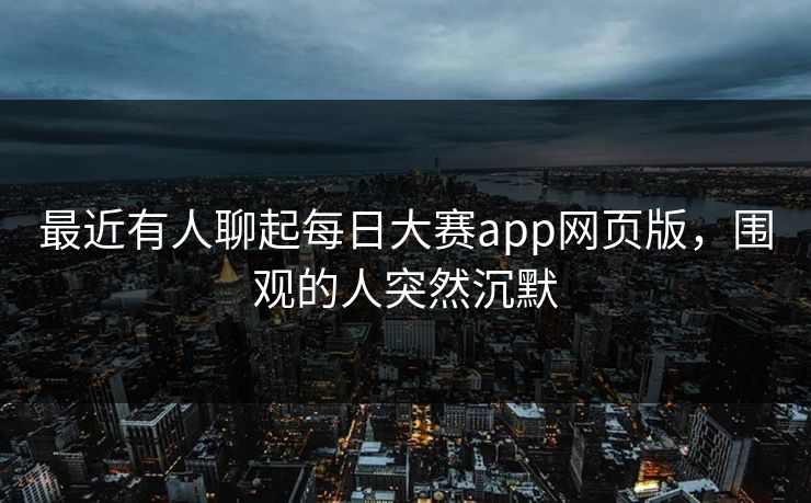 最近有人聊起每日大赛app网页版，围观的人突然沉默