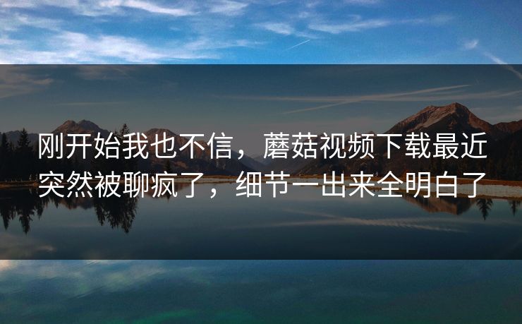 刚开始我也不信，蘑菇视频下载最近突然被聊疯了，细节一出来全明白了