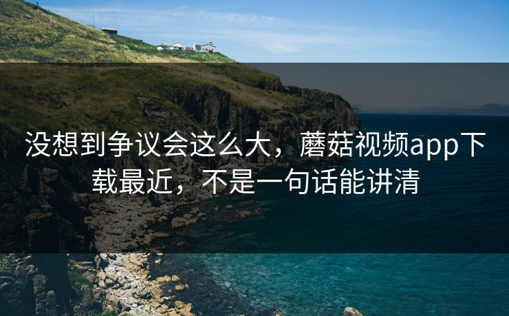 没想到争议会这么大，蘑菇视频app下载最近，不是一句话能讲清