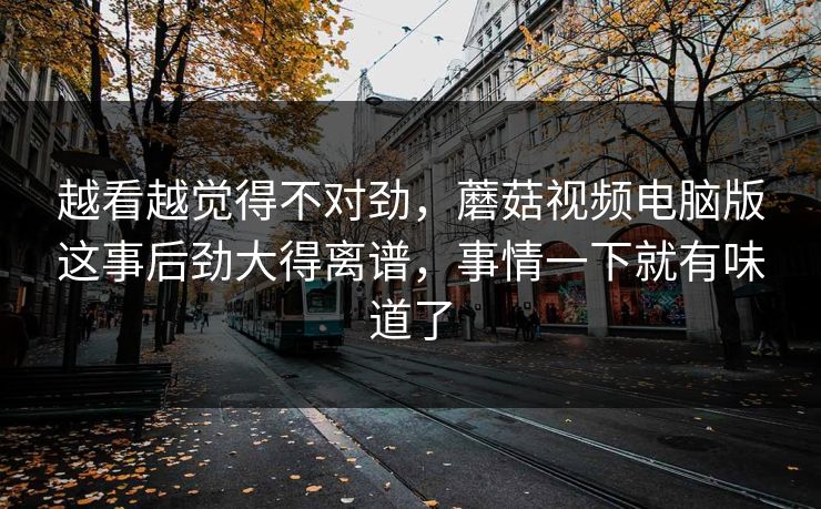 越看越觉得不对劲,蘑菇视频电脑版这事后劲大得离谱,事情一下就有味道了 越看越觉得不对劲,蘑菇视频电脑版这事后劲大得离谱,事情一下就有味道了