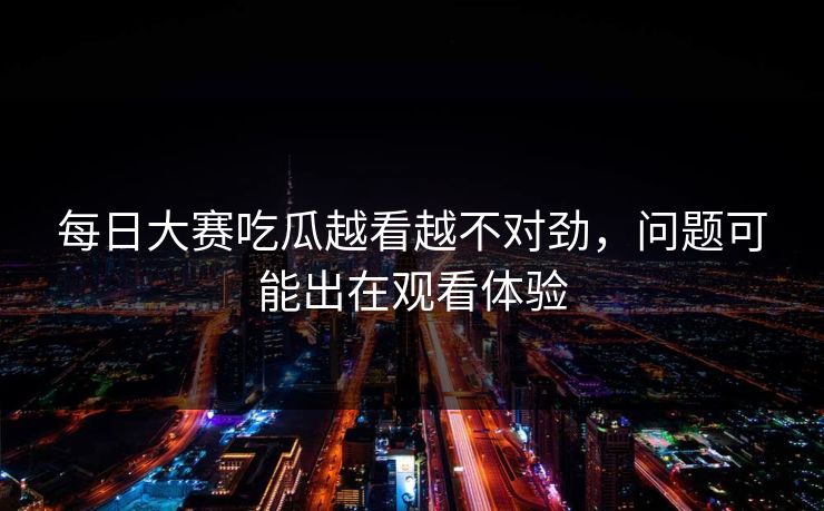 每日大赛吃瓜越看越不对劲,问题可能出在观看体验 每日大赛吃瓜越看越不对劲,问题可能出在观看体验