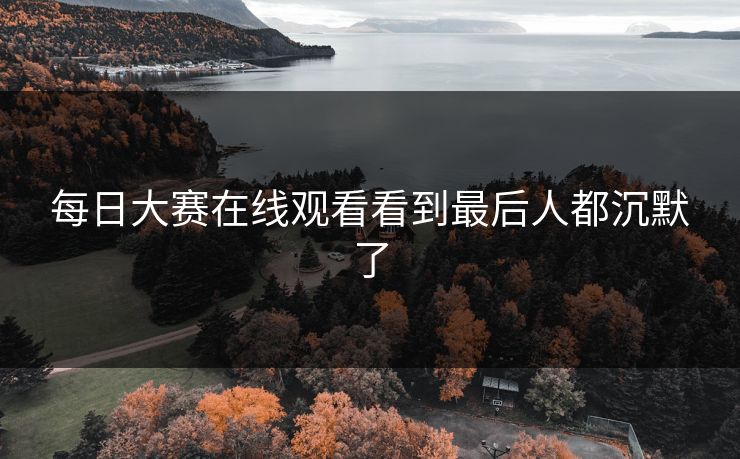 每日大赛在线观看看到最后人都沉默了