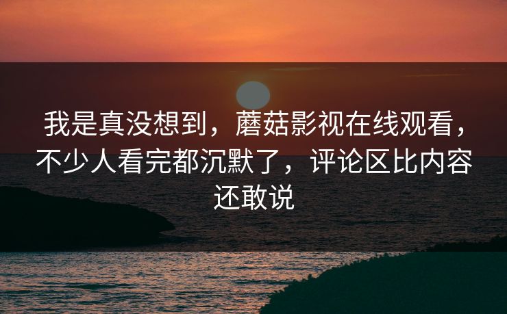 我是真没想到，蘑菇影视在线观看，不少人看完都沉默了，评论区比内容还敢说