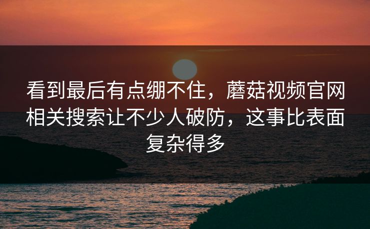 看到最后有点绷不住，蘑菇视频官网相关搜索让不少人破防，这事比表面复杂得多