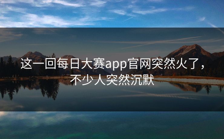 这一回每日大赛app官网突然火了，不少人突然沉默